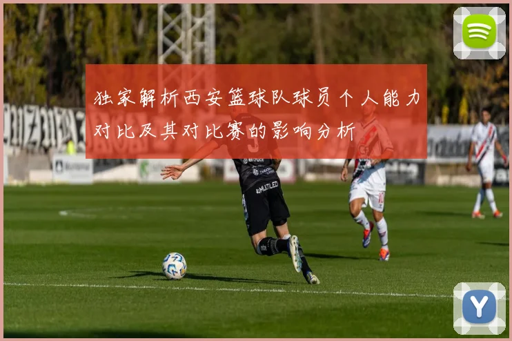 独家解析西安篮球队球员个人能力对比及其对比赛的影响分析