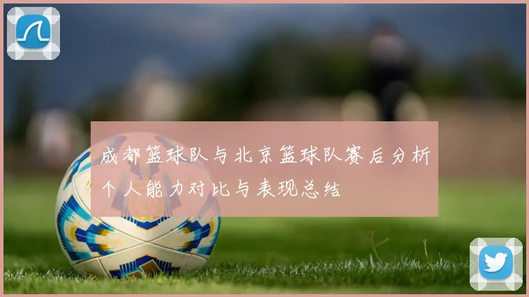 成都篮球队与北京篮球队赛后分析个人能力对比与表现总结
