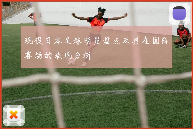 现役日本足球明星盘点及其在国际赛场的表现分析