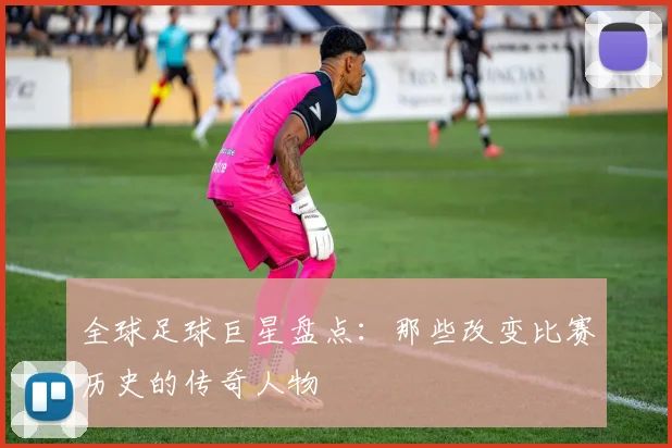全球足球巨星盘点：那些改变比赛历史的传奇人物