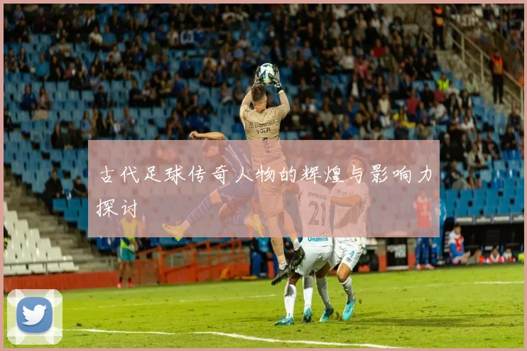 古代足球传奇人物的辉煌与影响力探讨