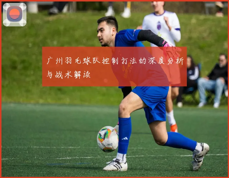 广州羽毛球队控制打法的深度分析与战术解读