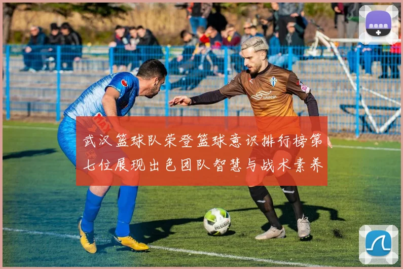 武汉篮球队荣登篮球意识排行榜第七位展现出色团队智慧与战术素养