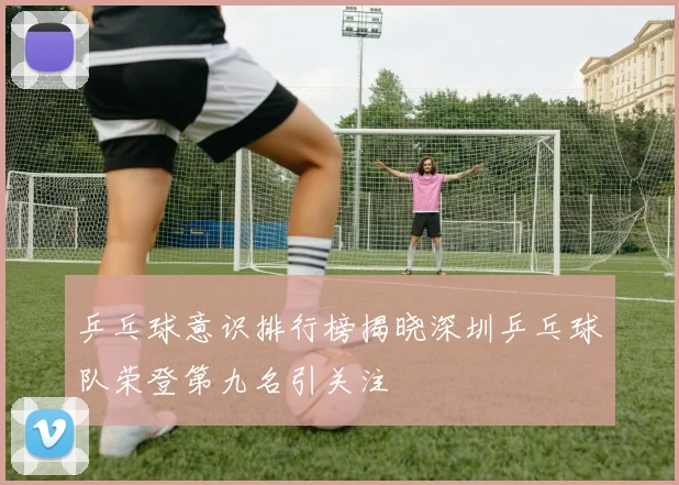 乒乓球意识排行榜揭晓深圳乒乓球队荣登第九名引关注