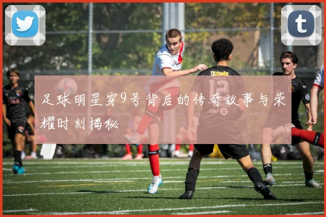 足球明星穿9号背后的传奇故事与荣耀时刻揭秘
