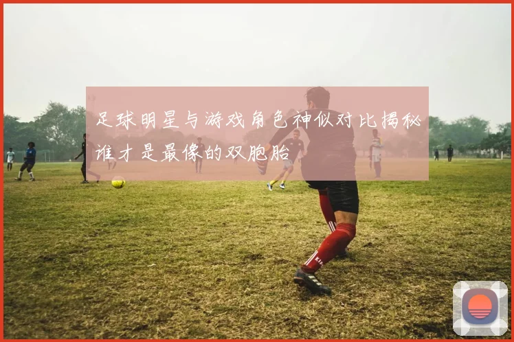 足球明星与游戏角色神似对比揭秘谁才是最像的双胞胎
