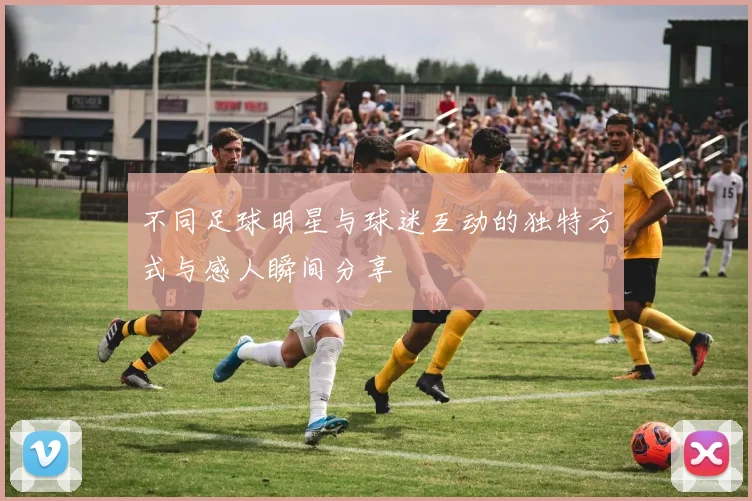 不同足球明星与球迷互动的独特方式与感人瞬间分享