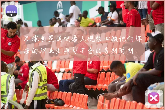 足球明星退役感人视频回顾他们辉煌的职业生涯与不舍的告别时刻