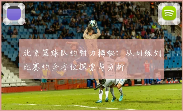 北京篮球队的耐力揭秘：从训练到比赛的全方位探索与分析
