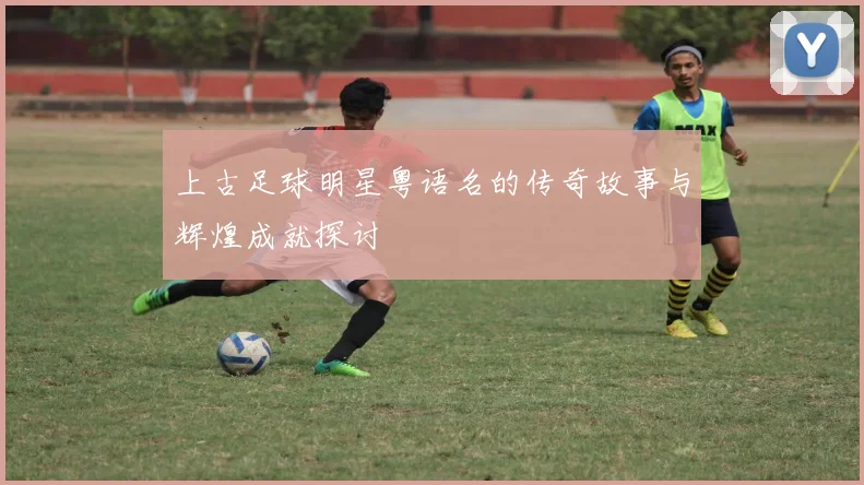 上古足球明星粤语名的传奇故事与辉煌成就探讨