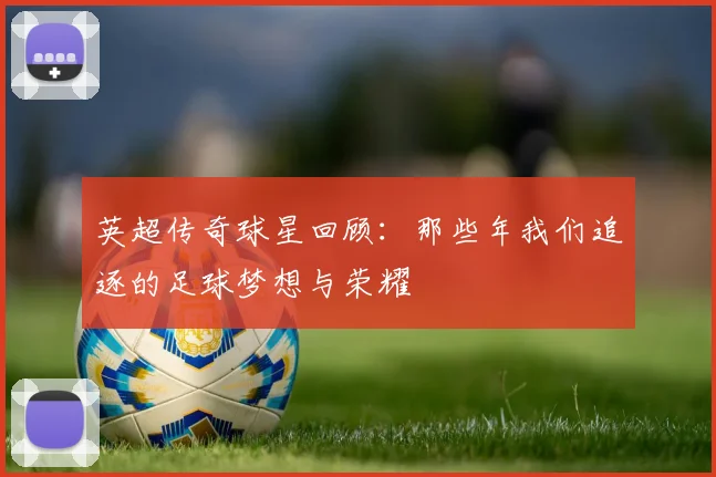 英超传奇球星回顾：那些年我们追逐的足球梦想与荣耀