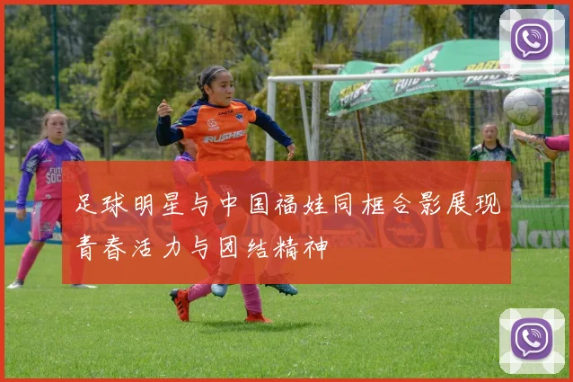 足球明星与中国福娃同框合影展现青春活力与团结精神