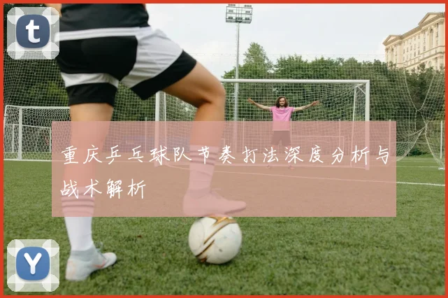 重庆乒乓球队节奏打法深度分析与战术解析