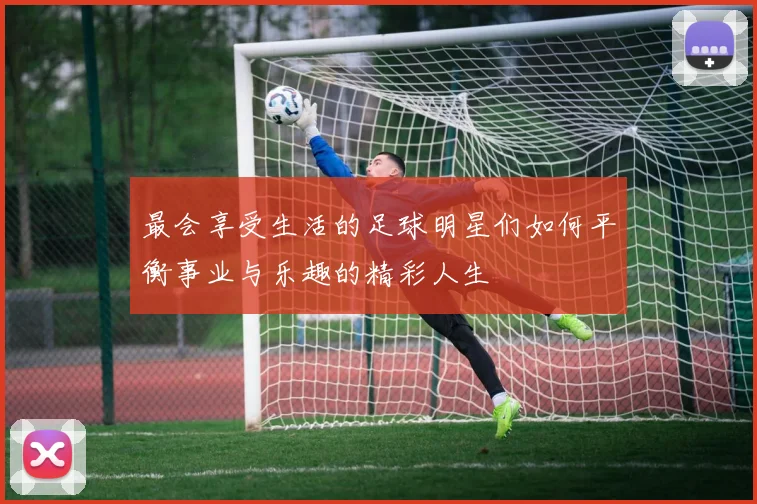 最会享受生活的足球明星们如何平衡事业与乐趣的精彩人生
