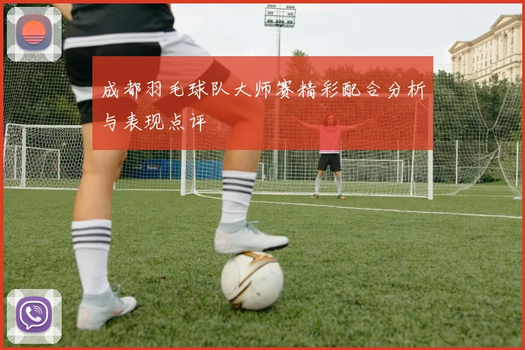 成都羽毛球队大师赛精彩配合分析与表现点评