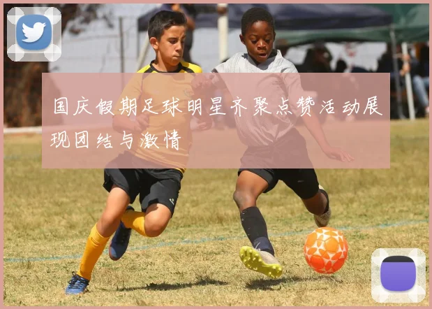 国庆假期足球明星齐聚点赞活动展现团结与激情