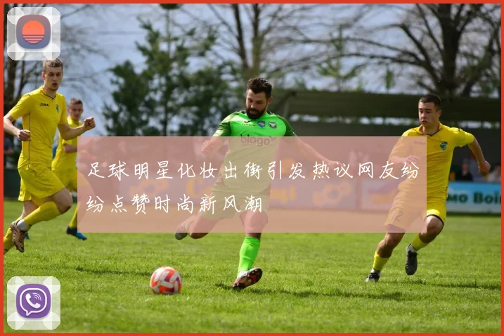 足球明星化妆出街引发热议网友纷纷点赞时尚新风潮