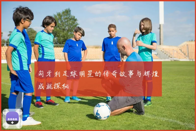 匈牙利足球明星的传奇故事与辉煌成就探秘