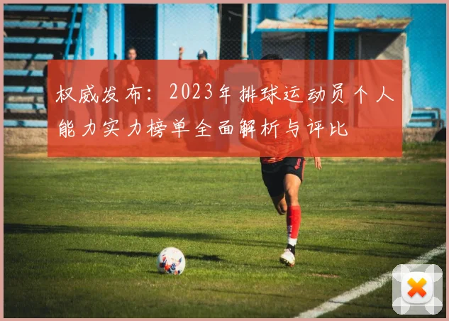 权威发布：2023年排球运动员个人能力实力榜单全面解析与评比