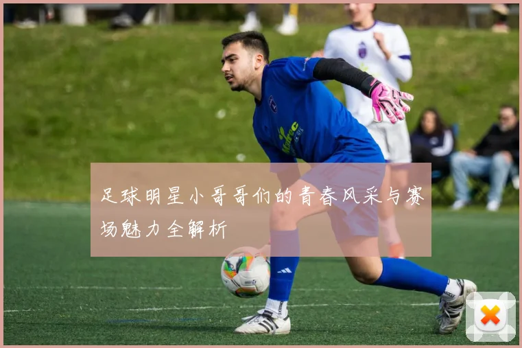 足球明星小哥哥们的青春风采与赛场魅力全解析