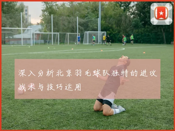 深入分析北京羽毛球队独特的进攻战术与技巧运用