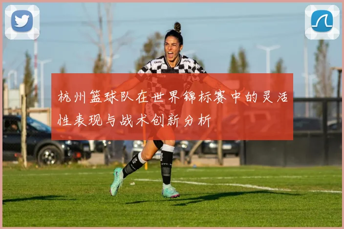 杭州篮球队在世界锦标赛中的灵活性表现与战术创新分析