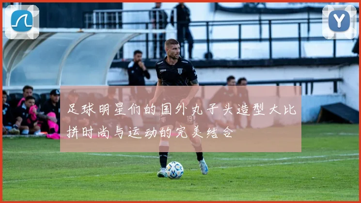 足球明星们的国外丸子头造型大比拼时尚与运动的完美结合