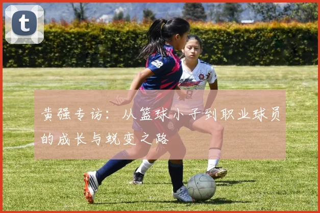 黄强专访：从篮球小子到职业球员的成长与蜕变之路