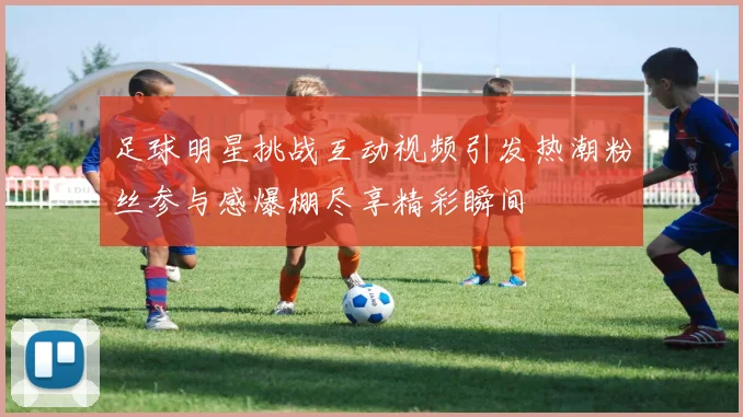 足球明星挑战互动视频引发热潮粉丝参与感爆棚尽享精彩瞬间