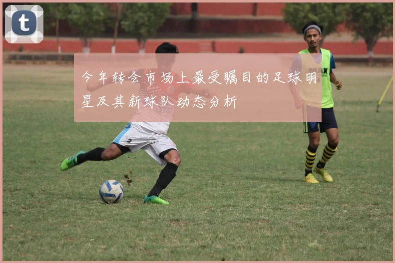 今年转会市场上最受瞩目的足球明星及其新球队动态分析