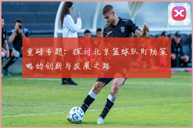 重磅专题：探讨北京篮球队盯防策略的创新与发展之路