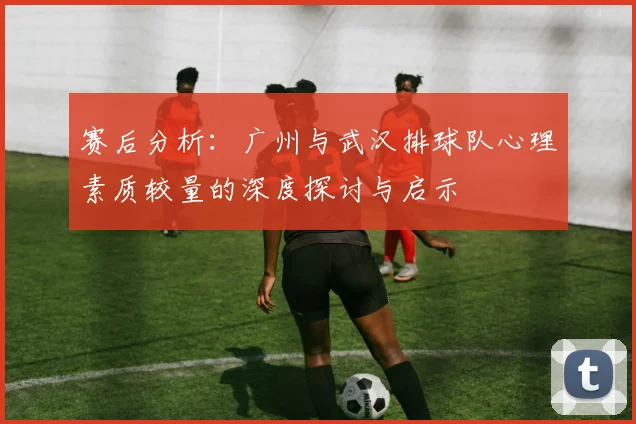 赛后分析：广州与武汉排球队心理素质较量的深度探讨与启示